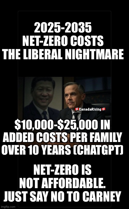 2025-2035
NET-ZERO COSTS
THE LIBERAL NIGHTMARE; $10,000-$25,000 IN ADDED COSTS PER FAMILY OVER 10 YEARS (CHATGPT); NET-ZERO IS NOT AFFORDABLE. JUST SAY NO TO CARNEY | made w/ Imgflip meme maker