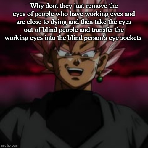 SSJR Black | Why dont they just remove the eyes of people who have working eyes and are close to dying and then take the eyes out of blind people and transfer the working eyes into the blind person's eye sockets | image tagged in ssjr black | made w/ Imgflip meme maker