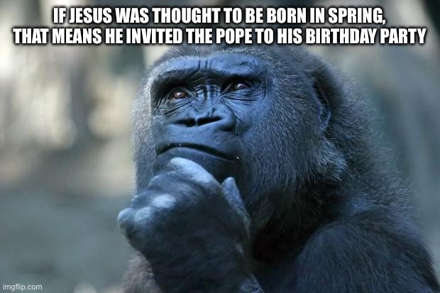 I mean it makes sense | IF JESUS WAS THOUGHT TO BE BORN IN SPRING, THAT MEANS HE INVITED THE POPE TO HIS BIRTHDAY PARTY | image tagged in deep thoughts,shower thoughts,jesus,pope,birthday | made w/ Imgflip meme maker