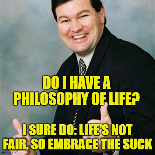 Upbeat Ralph | DO I HAVE A PHILOSOPHY OF LIFE? I SURE DO: LIFE'S NOT FAIR, SO EMBRACE THE SUCK | image tagged in philosophy,life sucks | made w/ Imgflip meme maker