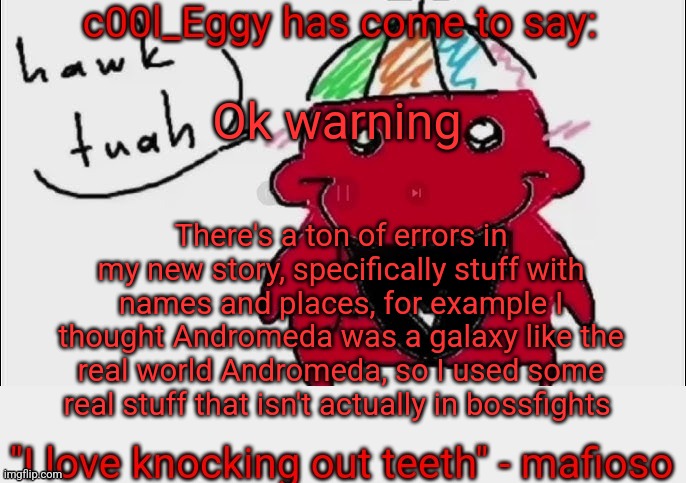 Also the Universal End is Hakais sword but I thought it was Kenshinsnso that too | Ok warning; There's a ton of errors in my new story, specifically stuff with names and places, for example I thought Andromeda was a galaxy like the real world Andromeda, so I used some real stuff that isn't actually in bossfights | image tagged in c00l_eggy yapping temp | made w/ Imgflip meme maker