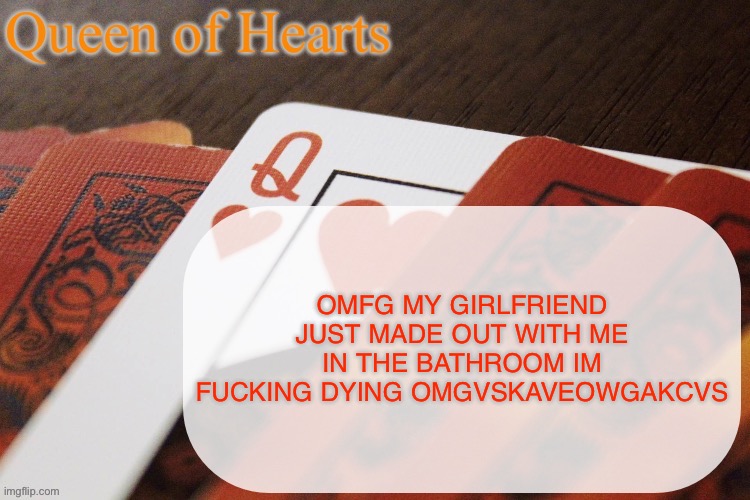 sorry for all caps I’m just melting rn | OMFG MY GIRLFRIEND JUST MADE OUT WITH ME IN THE BATHROOM IM FUCKING DYING OMGVSKAVEOWGAKCVS | image tagged in queen of hearts announcement | made w/ Imgflip meme maker