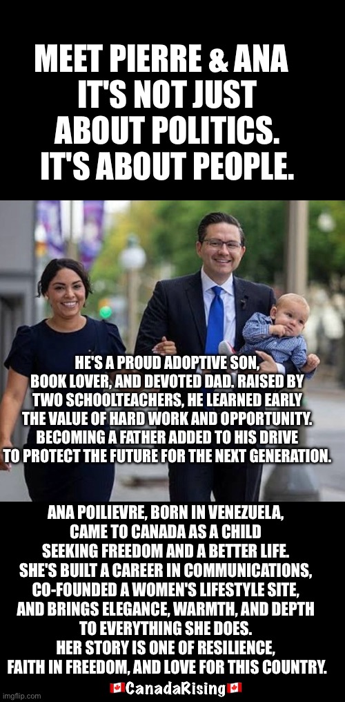 MEET PIERRE & ANA  
 IT'S NOT JUST 
ABOUT POLITICS. IT'S ABOUT PEOPLE. HE'S A PROUD ADOPTIVE SON, BOOK LOVER, AND DEVOTED DAD. RAISED BY TWO SCHOOLTEACHERS, HE LEARNED EARLY THE VALUE OF HARD WORK AND OPPORTUNITY. BECOMING A FATHER ADDED TO HIS DRIVE TO PROTECT THE FUTURE FOR THE NEXT GENERATION. ANA POILIEVRE, BORN IN VENEZUELA, 
CAME TO CANADA AS A CHILD 
SEEKING FREEDOM AND A BETTER LIFE. 
SHE'S BUILT A CAREER IN COMMUNICATIONS, 
CO-FOUNDED A WOMEN'S LIFESTYLE SITE, 
AND BRINGS ELEGANCE, WARMTH, AND DEPTH 
TO EVERYTHING SHE DOES. 
HER STORY IS ONE OF RESILIENCE, 
FAITH IN FREEDOM, AND LOVE FOR THIS COUNTRY. | made w/ Imgflip meme maker