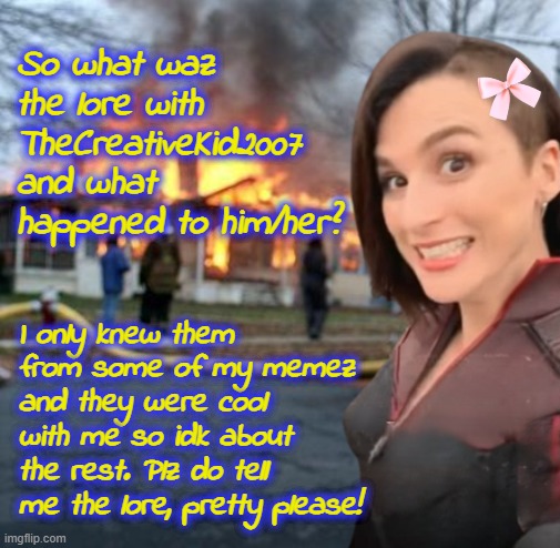 So what happened to TCK? | So what waz the lore with TheCreativeKid2007 and what happened to him/her? I only knew them from some of my memez and they were cool with me so idk about the rest. Plz do tell me the lore, pretty please! | image tagged in disaster girl stormfront edition | made w/ Imgflip meme maker