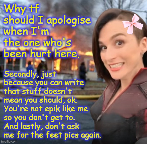 STOP MEANZ STOP | Why tf should I apologise when I'm the one who's been hurt here. Secondly, just because you can write that stuff doesn't mean you should, ok. You're not epik like me so you don't get to. And lastly, don't ask me for the feet pics again. | image tagged in disaster girl stormfront edition | made w/ Imgflip meme maker