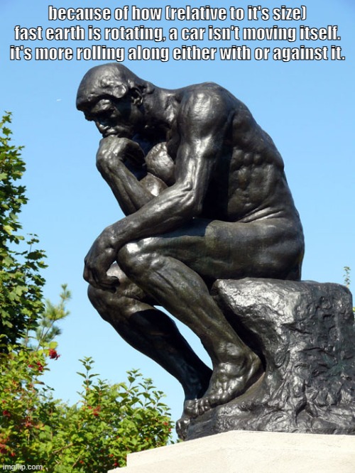 uh. | because of how (relative to it's size) fast earth is rotating, a car isn't moving itself. it's more rolling along either with or against it. | image tagged in the thinker | made w/ Imgflip meme maker