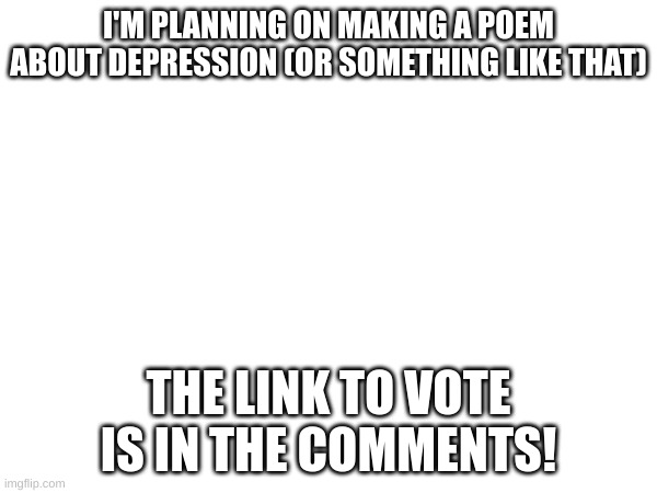 VOTE!!! | I'M PLANNING ON MAKING A POEM ABOUT DEPRESSION (OR SOMETHING LIKE THAT); THE LINK TO VOTE IS IN THE COMMENTS! | made w/ Imgflip meme maker