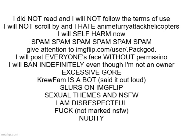 breaking every rule in msmg in one image | I did NOT read and I will NOT follow the terms of use
I will NOT scroll by and I HATE animefurryattackhelicopters
I will SELF HARM now
SPAM SPAM SPAM SPAM SPAM SPAM
give attention to imgflip.com/user/.Packgod.
I will post EVERYONE's face WITHOUT permssino
I will BAN INDEFINITELY even though I'm not an owner
EXCESSIVE GORE
KrewFam IS A BOT (said it out loud)
SLURS ON IMGFLIP
SEXUAL THEMES AND NSFW
I AM DISRESPECTFUL
FUCK (not marked nsfw)
NUDITY | made w/ Imgflip meme maker