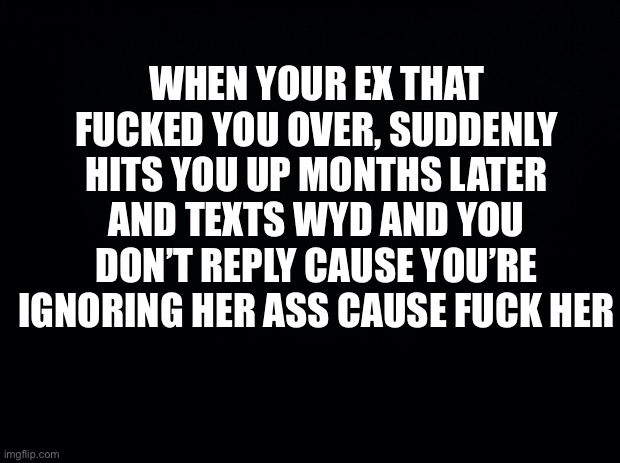Black background | WHEN YOUR EX THAT FUCKED YOU OVER, SUDDENLY HITS YOU UP MONTHS LATER AND TEXTS WYD AND YOU DON’T REPLY CAUSE YOU’RE IGNORING HER ASS CAUSE FUCK HER | image tagged in real life | made w/ Imgflip meme maker