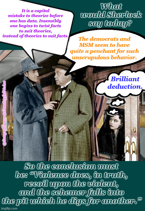 A Sherlock Holmes Meme | It is a capital mistake to theorize before one has data. Insensibly one begins to twist facts to suit theories, instead of theories to suit facts. What would Sherlock say today? The democrats and MSM seem to have quite a penchant for such unscrupulous behavior. Brilliant deduction. @SongofGrace @OneJoyfulNoise; So the conclusion must be: “Violence does, in truth, recoil upon the violent, and the schemer falls into the pit which he digs for another.” | image tagged in what would sherlock say | made w/ Imgflip meme maker