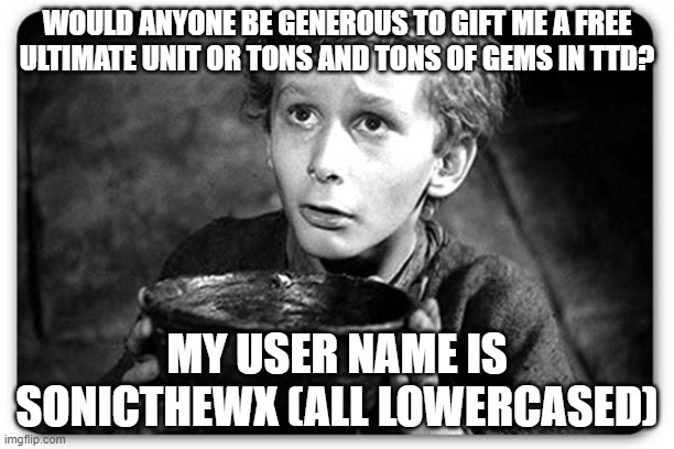 I need an Ultimate unit | WOULD ANYONE BE GENEROUS TO GIFT ME A FREE ULTIMATE UNIT OR TONS AND TONS OF GEMS IN TTD? MY USER NAME IS SONICTHEWX (ALL LOWERCASED) | image tagged in beggar | made w/ Imgflip meme maker