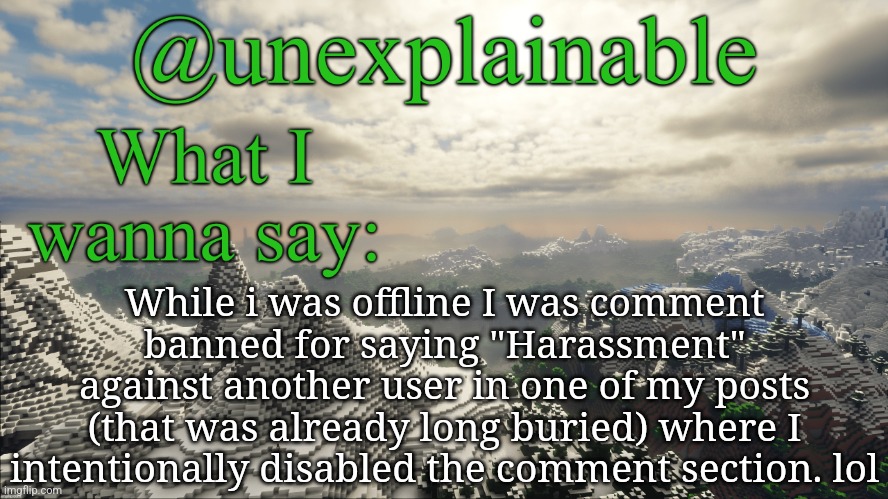 Idrc cause it's gonna wear off next time I come online, but does this count as Mod abuse? | While i was offline I was comment banned for saying "Harassment" against another user in one of my posts (that was already long buried) where I intentionally disabled the comment section. lol | image tagged in what i have to say | made w/ Imgflip meme maker