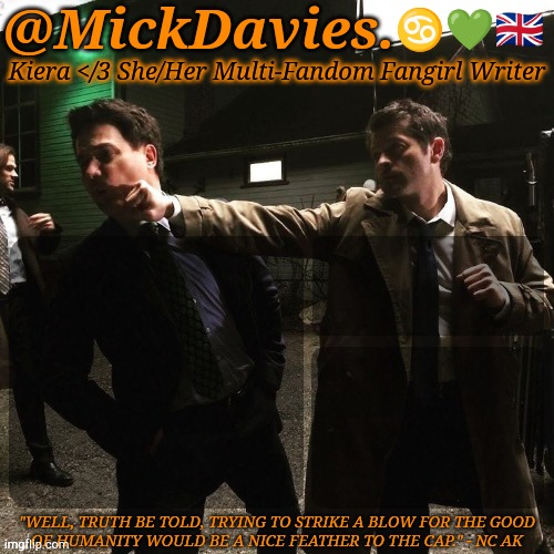 @MickDavies. ♋💚🇬🇧; Kiera </3 She/Her Multi-Fandom Fangirl Writer; "WELL, TRUTH BE TOLD, TRYING TO STRIKE A BLOW FOR THE GOOD
OF HUMANITY WOULD BE A NICE FEATHER TO THE CAP." - NC AK | made w/ Imgflip meme maker