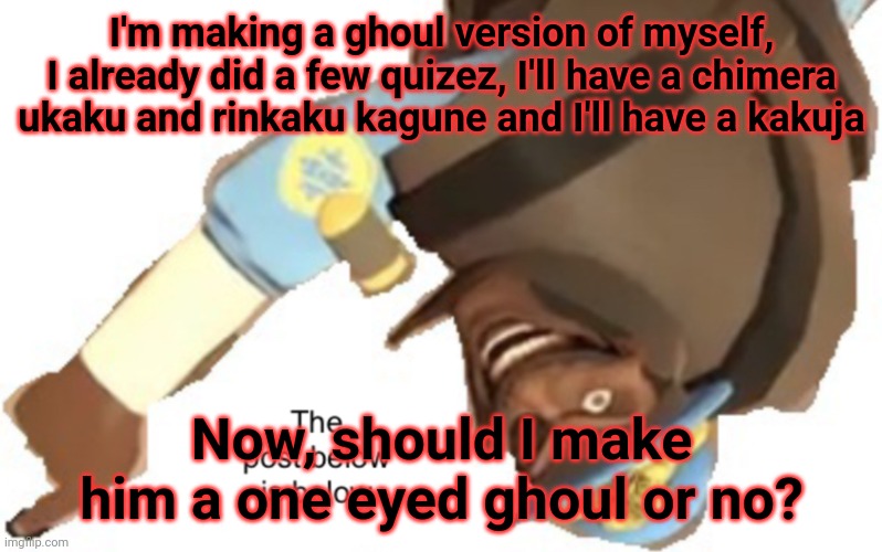 None of the quizzes will tell me if I will, so I'll need y'all to choose for me | I'm making a ghoul version of myself, I already did a few quizez, I'll have a chimera ukaku and rinkaku kagune and I'll have a kakuja; Now, should I make him a one eyed ghoul or no? | image tagged in the post below is below | made w/ Imgflip meme maker