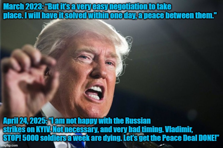 It's not easy | March 2023: “But it’s a very easy negotiation to take place. I will have it solved within one day, a peace between them."; April 24, 2025: “I am not happy with the Russian strikes on KYIV. Not necessary, and very bad timing. Vladimir, STOP! 5000 soldiers a week are dying. Let’s get the Peace Deal DONE!” | image tagged in donald trump | made w/ Imgflip meme maker