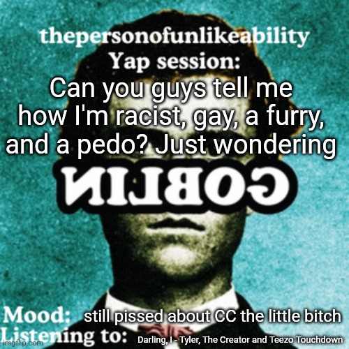 thepersonofunlikeability Yap session (by ArabMogus) | Can you guys tell me how I'm racist, gay, a furry, and a pedo? Just wondering; still pissed about CC the little bitch; Darling, I - Tyler, The Creator and Teezo Touchdown | image tagged in thepersonofunlikeability yap session by arabmogus | made w/ Imgflip meme maker