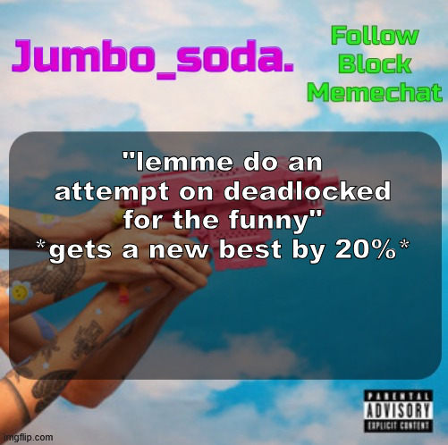 Soda’s N25vsTH3W0RLD temp | "lemme do an attempt on deadlocked for the funny" *gets a new best by 20%* | image tagged in soda s n25vsth3w0rld temp | made w/ Imgflip meme maker