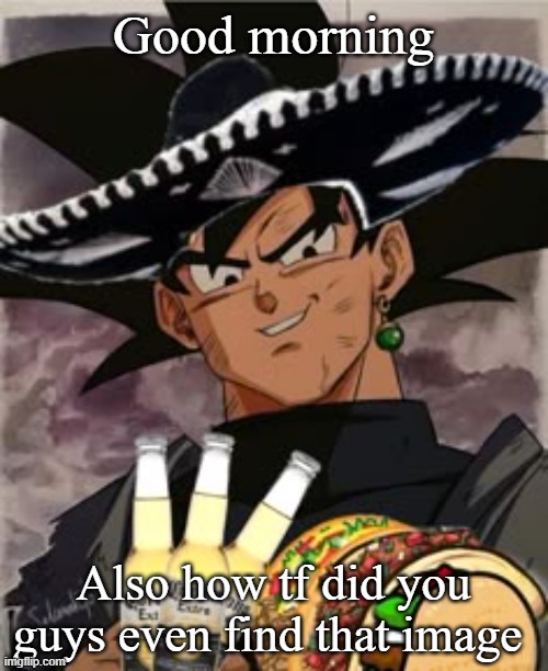 Goku Mexicano | Good morning; Also how tf did you guys even find that image | image tagged in goku mexicano | made w/ Imgflip meme maker