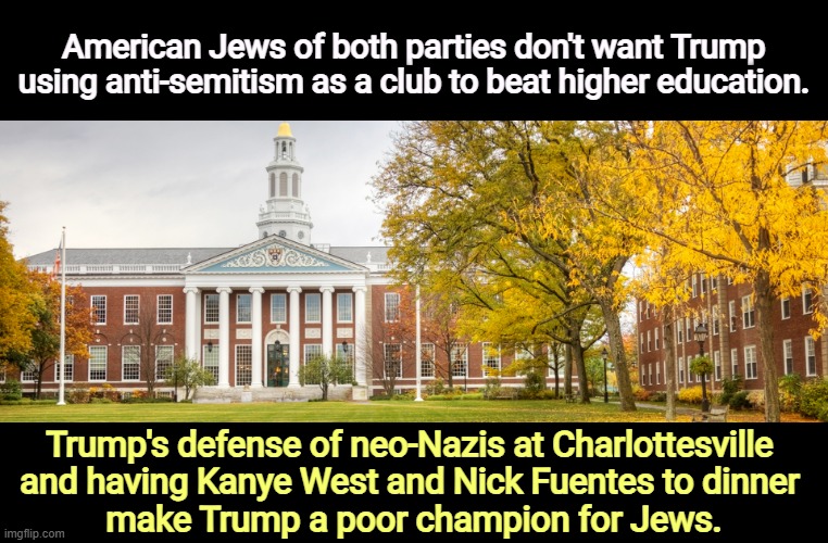 Trump and MAGA don't give a sh*t about anti-Semitism. It's just an excuse to attack learning. | American Jews of both parties don't want Trump using anti-semitism as a club to beat higher education. Trump's defense of neo-Nazis at Charlottesville 
and having Kanye West and Nick Fuentes to dinner 
make Trump a poor champion for Jews. | image tagged in college university critical thinking academic freedom education,trump,anti-semite and a racist,university,kanye west | made w/ Imgflip meme maker