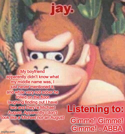 Jay. Updated temp | My boyfriend apparently didn’t know what my middle name was, I just never mentioned it, and while very not sober he rolled on the floor laughing finding out I have two and they’re Michael August. Apparently I don’t look like a Michael nor an August; Gimme! Gimme! Gimme! - ABBA | image tagged in jay updated temp | made w/ Imgflip meme maker