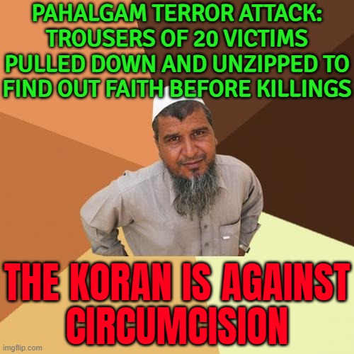 Pahalgam Terror Attack: Trousers Of 20 Victims Pulled Down, Unzipped | PAHALGAM TERROR ATTACK:
TROUSERS OF 20 VICTIMS PULLED DOWN AND UNZIPPED TO FIND OUT FAITH BEFORE KILLINGS; THE KORAN IS AGAINST
CIRCUMCISION | image tagged in memes,ordinary muslim man,quran,circumcision,islamic terrorism,radical islam | made w/ Imgflip meme maker