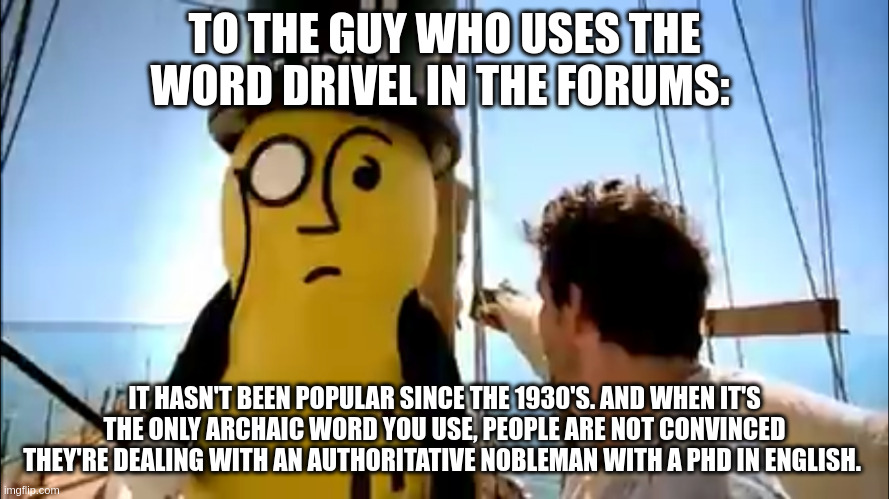 Mr peanut | TO THE GUY WHO USES THE WORD DRIVEL IN THE FORUMS:; IT HASN'T BEEN POPULAR SINCE THE 1930'S. AND WHEN IT'S THE ONLY ARCHAIC WORD YOU USE, PEOPLE ARE NOT CONVINCED THEY'RE DEALING WITH AN AUTHORITATIVE NOBLEMAN WITH A PHD IN ENGLISH. | image tagged in mr peanut | made w/ Imgflip meme maker