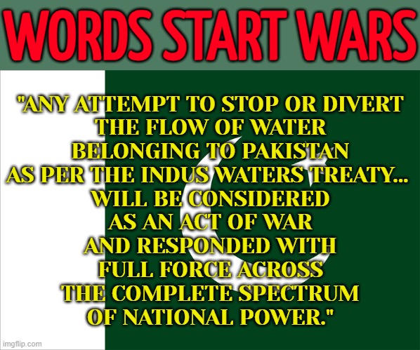 'Act Of War': Pakistan Warns Against Water Treaty Violation | WORDS START WARS; "ANY ATTEMPT TO STOP OR DIVERT
THE FLOW OF WATER
BELONGING TO PAKISTAN
AS PER THE INDUS WATERS TREATY... 
WILL BE CONSIDERED
AS AN ACT OF WAR
AND RESPONDED WITH
FULL FORCE ACROSS
THE COMPLETE SPECTRUM
OF NATIONAL POWER." | image tagged in pakistan flag,pakistan,india,islamic terrorism,world war 3,nuclear war | made w/ Imgflip meme maker