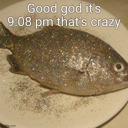 Le fish au glitter | Good god it's 9:08 pm that's crazy | image tagged in le fish au glitter | made w/ Imgflip meme maker