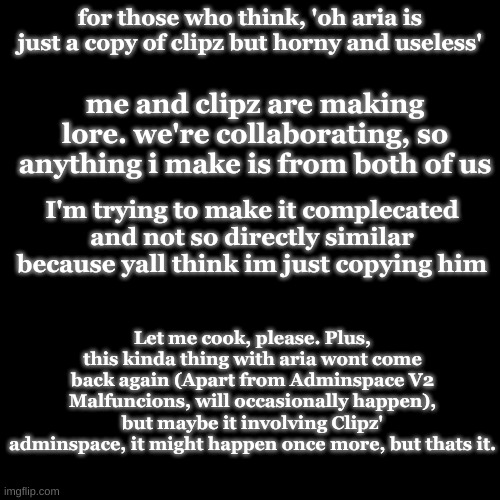 Comments disabled to prevent fighting, Superm, I'm looking at you. | for those who think, 'oh aria is just a copy of clipz but horny and useless'; me and clipz are making lore. we're collaborating, so anything i make is from both of us; I'm trying to make it complecated and not so directly similar because yall think im just copying him; Let me cook, please. Plus, this kinda thing with aria wont come back again (Apart from Adminspace V2 Malfuncions, will occasionally happen), but maybe it involving Clipz' adminspace, it might happen once more, but thats it. | made w/ Imgflip meme maker
