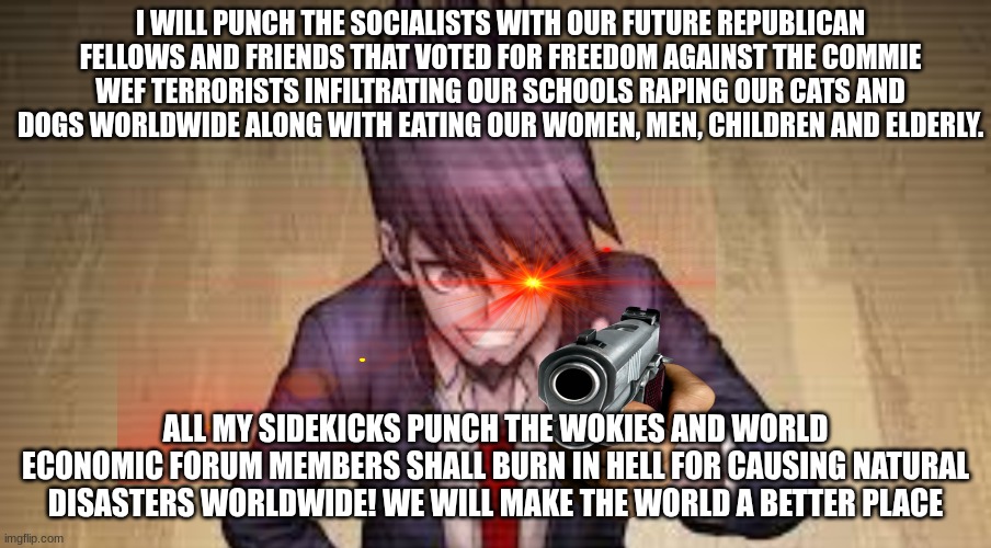 This is for mentiswave (My sidekicks punch the woke leftist kakistocratic DEI demons) | I WILL PUNCH THE SOCIALISTS WITH OUR FUTURE REPUBLICAN FELLOWS AND FRIENDS THAT VOTED FOR FREEDOM AGAINST THE COMMIE WEF TERRORISTS INFILTRATING OUR SCHOOLS RAPING OUR CATS AND DOGS WORLDWIDE ALONG WITH EATING OUR WOMEN, MEN, CHILDREN AND ELDERLY. ALL MY SIDEKICKS PUNCH THE WOKIES AND WORLD ECONOMIC FORUM MEMBERS SHALL BURN IN HELL FOR CAUSING NATURAL DISASTERS WORLDWIDE! WE WILL MAKE THE WORLD A BETTER PLACE | image tagged in mentiswave,danganronpa,wef,anti woke memes | made w/ Imgflip meme maker