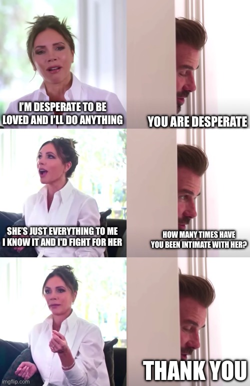 Victoria David Beckham Be Honest | I’M DESPERATE TO BE LOVED AND I’LL DO ANYTHING; YOU ARE DESPERATE; SHE’S JUST EVERYTHING TO ME I KNOW IT AND I'D FIGHT FOR HER; HOW MANY TIMES HAVE YOU BEEN INTIMATE WITH HER? THANK YOU | image tagged in victoria david beckham be honest | made w/ Imgflip meme maker