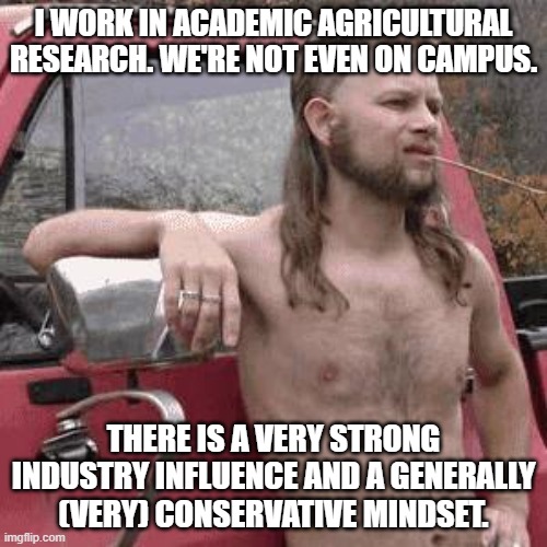 almost redneck | I WORK IN ACADEMIC AGRICULTURAL RESEARCH. WE'RE NOT EVEN ON CAMPUS. THERE IS A VERY STRONG INDUSTRY INFLUENCE AND A GENERALLY (VERY) CONSERVATIVE MINDSET. | image tagged in almost redneck | made w/ Imgflip meme maker