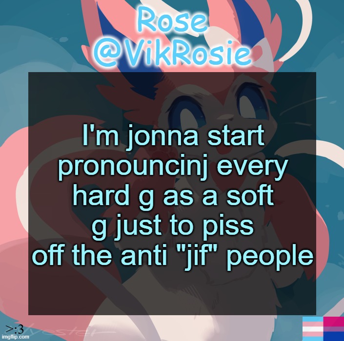 i pronounce gif as jif | I'm jonna start pronouncinj every hard g as a soft g just to piss off the anti "jif" people | image tagged in vik's sylveon temp | made w/ Imgflip meme maker