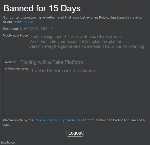 Roblox Ban | Banned for 15 Days; 26/4/2025 GMT+; Dont playing Luobu! This is a Roblox Chinese virus. We'll terminate your account if you play this platform version. Play the global version instead! This is our last warning. Playing with a Fake Platform; Luobu by Tencent Interactive; Logout | image tagged in roblox ban | made w/ Imgflip meme maker
