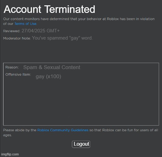 Roblox Ban | Account Terminated; 27/04/2025 GMT+; You've spammed "gay" word. Spam & Sexual Content; gay (x100); Logout | image tagged in roblox ban | made w/ Imgflip meme maker