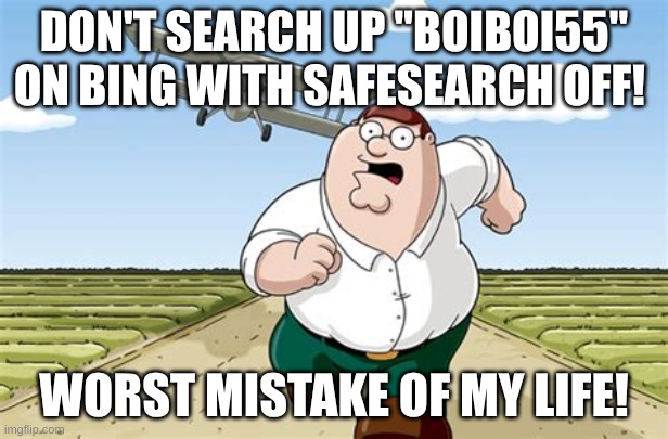don't do it, once you turn it off you can't turn it back on | DON'T SEARCH UP "BOIBOI55" ON BING WITH SAFESEARCH OFF! WORST MISTAKE OF MY LIFE! | image tagged in worst mistake of my life,bing,safesearch | made w/ Imgflip meme maker