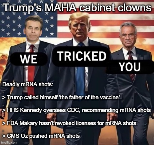 Tricked: Trump's MAHA cabinet clowns haven't banned deadly mRNA shots | Trump's MAHA cabinet clowns; Deadly mRNA shots:
.
> Trump called himself 'the father of the vaccine'
.
> HHS Kennedy oversees CDC, recommending mRNA shots
.
> FDA Makary hasn't revoked licenses for mRNA shots
.
> CMS Oz pushed mRNA shots | image tagged in vaccines,vaccine,vaccination,covid vaccine,vaccinations,donald trump | made w/ Imgflip meme maker