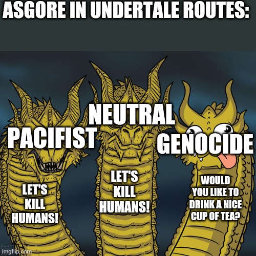 Srsly asgore? | ASGORE IN UNDERTALE ROUTES:; NEUTRAL; GENOCIDE; PACIFIST; LET'S KILL HUMANS! WOULD YOU LIKE TO DRINK A NICE CUP OF TEA? LET'S KILL HUMANS! | image tagged in three-headed dragon | made w/ Imgflip meme maker