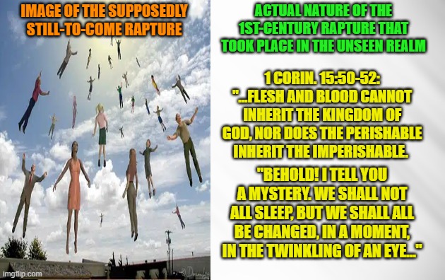 Future Rapture vs. 1st-Century Rapture | ACTUAL NATURE OF THE 1ST-CENTURY RAPTURE THAT TOOK PLACE IN THE UNSEEN REALM; IMAGE OF THE SUPPOSEDLY STILL-TO-COME RAPTURE; 1 CORIN. 15:50-52: "...FLESH AND BLOOD CANNOT INHERIT THE KINGDOM OF GOD, NOR DOES THE PERISHABLE INHERIT THE IMPERISHABLE. "BEHOLD! I TELL YOU A MYSTERY. WE SHALL NOT ALL SLEEP, BUT WE SHALL ALL BE CHANGED, IN A MOMENT, IN THE TWINKLING OF AN EYE..." | image tagged in rapture,second coming,parousia,futurism,preterism,christianity | made w/ Imgflip meme maker