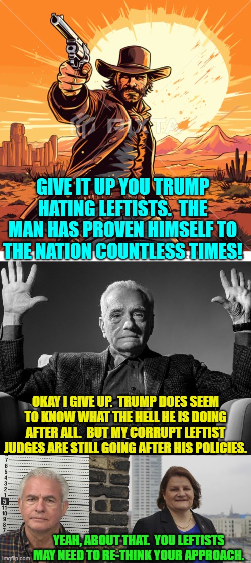Leftists . . . always eager to destroy this nation. | GIVE IT UP YOU TRUMP HATING LEFTISTS.  THE MAN HAS PROVEN HIMSELF TO THE NATION COUNTLESS TIMES! OKAY I GIVE UP.  TRUMP DOES SEEM TO KNOW WHAT THE HELL HE IS DOING AFTER ALL.  BUT MY CORRUPT LEFTIST JUDGES ARE STILL GOING AFTER HIS POLICIES. YEAH, ABOUT THAT.  YOU LEFTISTS MAY NEED TO RE-THINK YOUR APPROACH. | image tagged in absolute cinema | made w/ Imgflip meme maker
