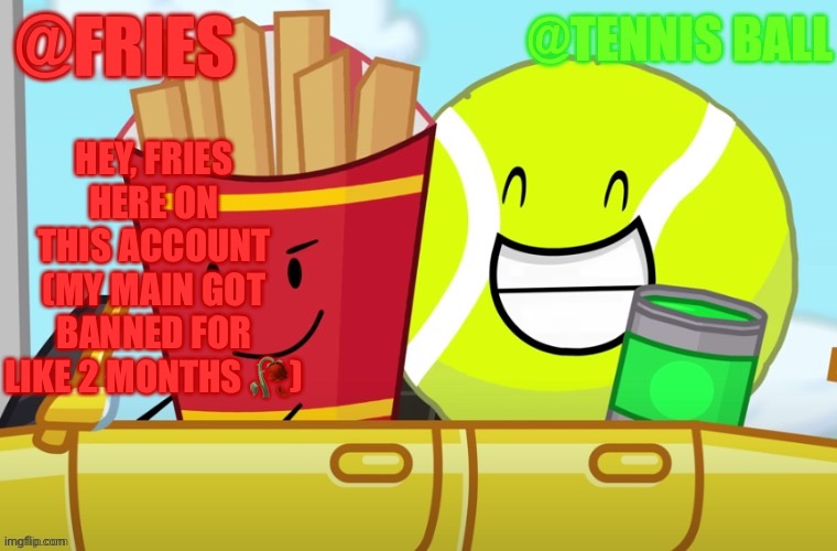 Fries and tennis ball shared announcement temp | HEY, FRIES HERE ON THIS ACCOUNT
(MY MAIN GOT BANNED FOR LIKE 2 MONTHS 🥀) | image tagged in fries and tennis ball shared announcement temp | made w/ Imgflip meme maker