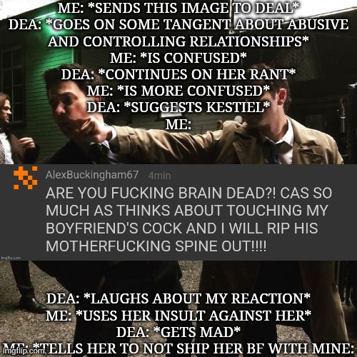 ME: *SENDS THIS IMAGE TO DEAL*
DEA: *GOES ON SOME TANGENT ABOUT ABUSIVE
AND CONTROLLING RELATIONSHIPS*
ME: *IS CONFUSED*
DEA: *CONTINUES ON HER RANT*
ME: *IS MORE CONFUSED*
DEA: *SUGGESTS KESTIEL*
ME:; DEA: *LAUGHS ABOUT MY REACTION*
ME: *USES HER INSULT AGAINST HER*
DEA: *GETS MAD*
ME: *TELLS HER TO NOT SHIP HER BF WITH MINE: | made w/ Imgflip meme maker