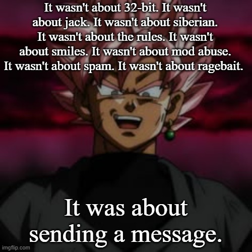 SSJR Black | It wasn't about 32-bit. It wasn't about jack. It wasn't about siberian. It wasn't about the rules. It wasn't about smiles. It wasn't about mod abuse. It wasn't about spam. It wasn't about ragebait. It was about sending a message. | image tagged in ssjr black | made w/ Imgflip meme maker