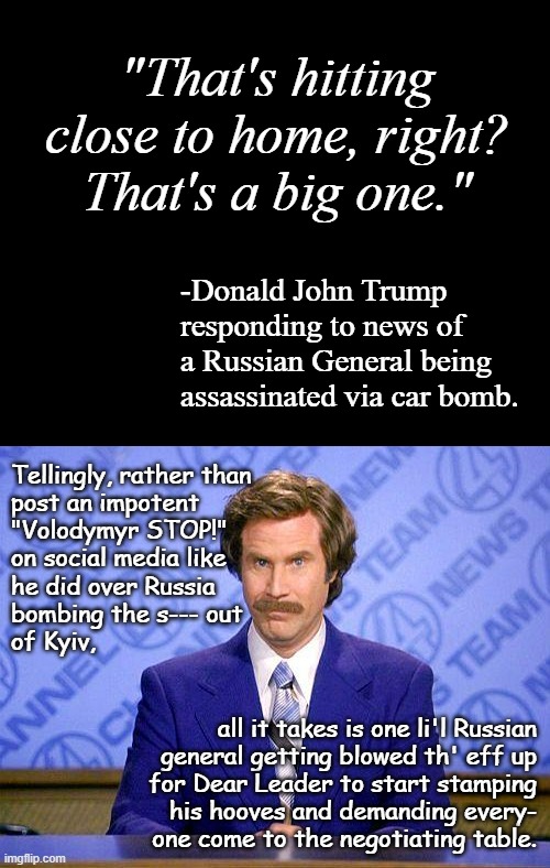 If you want to know whose side Trump is really on in the Russo-Ukraine War... | "That's hitting close to home, right? That's a big one."; -Donald John Trump responding to news of a Russian General being assassinated via car bomb. Tellingly, rather than
post an impotent
"Volodymyr STOP!"
on social media like
he did over Russia
bombing the s--- out
of Kyiv, all it takes is one li'l Russian
general getting blowed th' eff up
for Dear Leader to start stamping
his hooves and demanding every-
one come to the negotiating table. | image tagged in short black template,anchorman news update | made w/ Imgflip meme maker