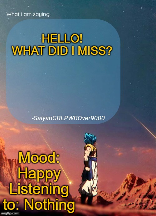SayianGRLPWROver9000's NEW Announcement page | HELLO!
WHAT DID I MISS? Mood: Happy
Listening to: Nothing | image tagged in sayiangrlpwrover9000's new announcement page | made w/ Imgflip meme maker