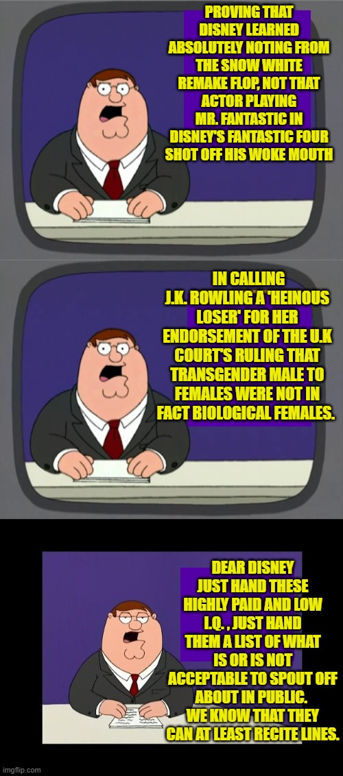 Even for Disney execs, this should be a no-brainer. | PROVING THAT DISNEY LEARNED ABSOLUTELY NOTING FROM THE SNOW WHITE REMAKE FLOP, NOT THAT ACTOR PLAYING MR. FANTASTIC IN DISNEY'S FANTASTIC FOUR SHOT OFF HIS WOKE MOUTH; IN CALLING J.K. ROWLING A 'HEINOUS LOSER' FOR HER ENDORSEMENT OF THE U.K COURT'S RULING THAT TRANSGENDER MALE TO FEMALES WERE NOT IN FACT BIOLOGICAL FEMALES. DEAR DISNEY JUST HAND THESE HIGHLY PAID AND LOW I.Q. , JUST HAND THEM A LIST OF WHAT IS OR IS NOT ACCEPTABLE TO SPOUT OFF ABOUT IN PUBLIC.  WE KNOW THAT THEY CAN AT LEAST RECITE LINES. | image tagged in peter griffin news | made w/ Imgflip meme maker