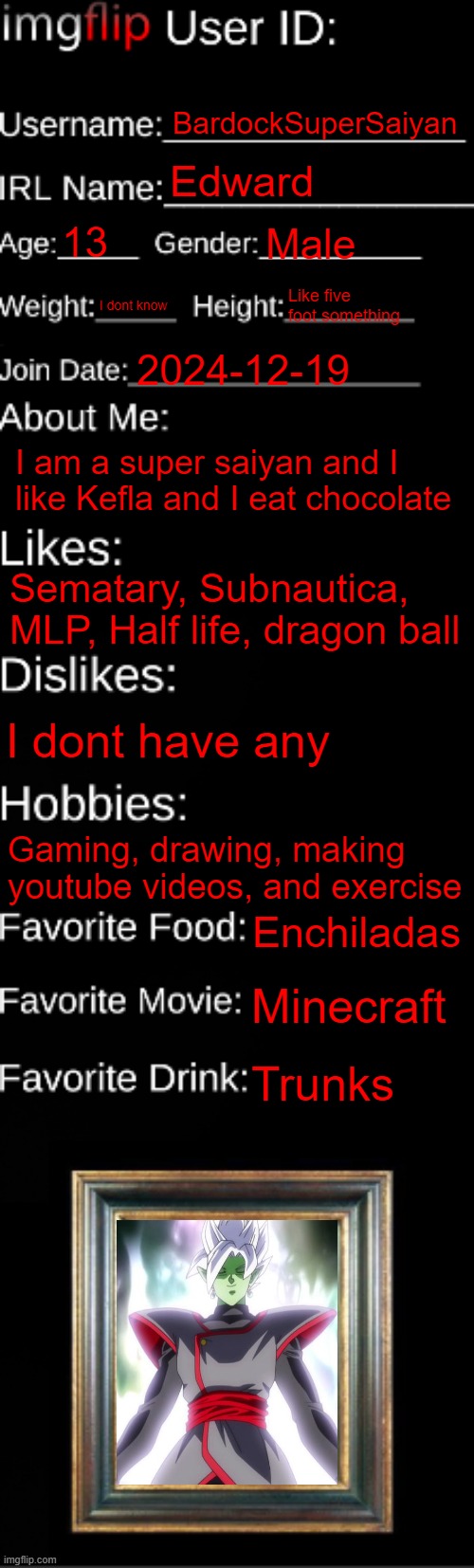 imgflip ID Card | BardockSuperSaiyan; Edward; 13; Male; I dont know; Like five foot something; 2024-12-19; I am a super saiyan and I like Kefla and I eat chocolate; Sematary, Subnautica, MLP, Half life, dragon ball; I dont have any; Gaming, drawing, making youtube videos, and exercise; Enchiladas; Minecraft; Trunks | image tagged in imgflip id card | made w/ Imgflip meme maker