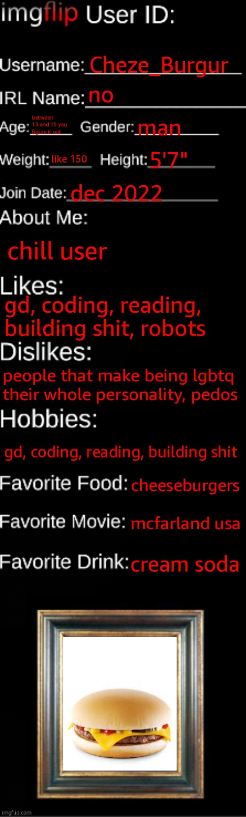 imgflip ID Card | Cheze_Burgur; no; between 13 and 15 you figure it out; man; like 150; 5'7"; dec 2022; chill user; gd, coding, reading, building shit, robots; people that make being lgbtq their whole personality, pedos; gd, coding, reading, building shit; cheeseburgers; mcfarland usa; cream soda | image tagged in imgflip id card | made w/ Imgflip meme maker