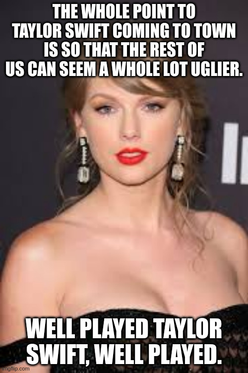 THE WHOLE POINT TO TAYLOR SWIFT COMING TO TOWN IS SO THAT THE REST OF US CAN SEEM A WHOLE LOT UGLIER. WELL PLAYED TAYLOR SWIFT, WELL PLAYED. | image tagged in taylor swift | made w/ Imgflip meme maker