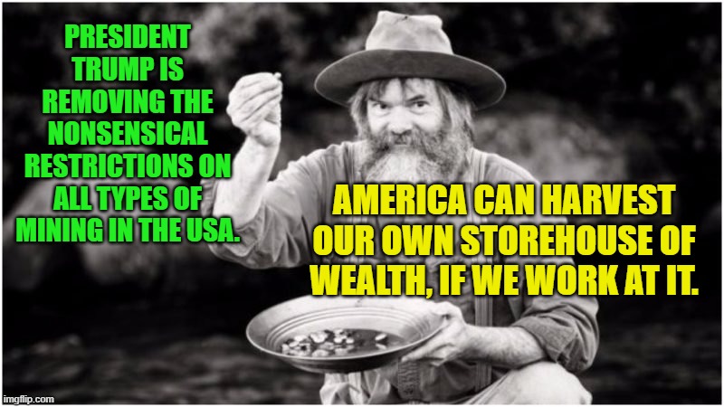 Prospector | PRESIDENT TRUMP IS REMOVING THE NONSENSICAL RESTRICTIONS ON ALL TYPES OF MINING IN THE USA. AMERICA CAN HARVEST OUR OWN STOREHOUSE OF WEALTH, IF WE WORK AT IT. | image tagged in prospector | made w/ Imgflip meme maker